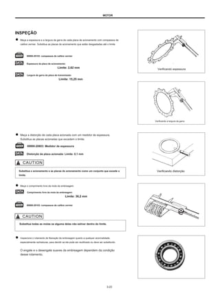 MOTOR
INSPEÇÃO
Meça a espessura e a largura da garra de cada placa de acionamento com compassos de
calibre vernier. Substitua as placas de acionamento que estão desgastadas até o limite.
09900-20103: compassos de calibre vernier
Espessura da placa de acionamento:
Limite: 2,62 mm
Largura da garra da placa de transmissão:
Limite: 15,25 mm
Verificando espessura
Verificando a largura da garra
Meça a distorção de cada placa acionada com um medidor de espessura.
Substitua as placas acionadas que excedem o limite.
09900-20803: Medidor de espessura
Distorção da placa acionada: Limite: 0,1 mm
Substitua o acionamento e as placas do acionamento como um conjunto que excede o
limite.
Verificando distorção
Meça o comprimento livre da mola da embreagem.
Comprimento livre da mola da embreagem:
Limite: 36,2 mm
09900-20103: compassos de calibre vernier
Substitua todas as molas se alguma delas não estiver dentro do limite.
Inspecione o rolamento de liberação da embreagem quanto a qualquer anormalidade,
especialmente rachaduras, para decidir se ele pode ser reutilizado ou deve ser substituído.
O engate e o desengate suaves da embreagem dependem da condição
desse rolamento.
3-22
 