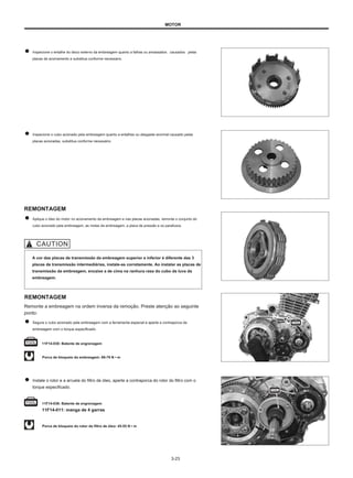 MOTOR
Inspecione o entalhe do disco externo da embreagem quanto a falhas ou amassados causados pelas
placas de acionamento e substitua conforme necessário.
Inspecione o cubo acionado pela embreagem quanto a entalhes ou desgaste anormal causado pelas
placas acionadas, substitua conforme necessário.
REMONTAGEM
Aplique o óleo do motor no acionamento da embreagem e nas placas acionadas, remonte o conjunto do
cubo acionado pela embreagem, as molas da embreagem, a placa de pressão e os parafusos.
A cor das placas de transmissão da embreagem superior e inferior é diferente das 3
placas de transmissão intermediárias, instale-as corretamente. Ao instalar as placas de
transmissão da embreagem, encaixe a de cima na ranhura rasa do cubo da luva da
embreagem.
REMONTAGEM
Remonte a embreagem na ordem inversa da remoção. Preste atenção ao seguinte
ponto:
Segure o cubo acionado pela embreagem com a ferramenta especial e aperte a contraporca da
embreagem com o torque especificado.
11F14-030: Batente de engrenagem
Porca de bloqueio da embreagem: 69-79 N • m
Instale o rotor e a arruela do filtro de óleo, aperte a contraporca do rotor do filtro com o
torque especificado.
11F14-036: Batente de engrenagem
11F14-011: manga de 4 garras
Porca de bloqueio do rotor do filtro de óleo: 45-55 N • m
3-23
 