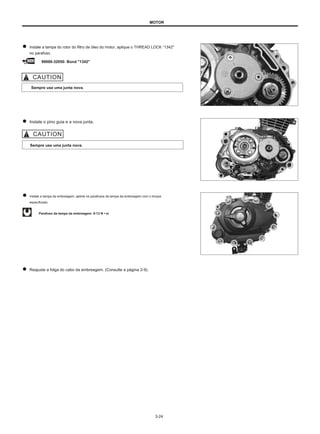 MOTOR
Instale a tampa do rotor do filtro de óleo do motor, aplique o THREAD LOCK “1342"
no parafuso.
99000-32050: Bond "1342"
Sempre use uma junta nova.
Instale o pino guia e a nova junta.
Sempre use uma junta nova.
Instale a tampa da embreagem, aperte os parafusos da tampa da embreagem com o torque
especificado.
Parafuso da tampa da embreagem: 9-13 N • m
Reajuste a folga do cabo da embreagem. (Consulte a página 2-9).
3-24
 