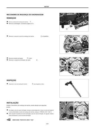 MOTOR
MECANISMO DE MUDANÇA DE ENGRENAGEM
REMOÇÃO
Remova a alavanca de mudança de marchas.
Remova a embreagem. (Consulte a página 3-21).
Remova o conjunto do eixo de mudança de marcha e lavadora.
Remova a câmera de fixação
Remova o conjunto do limitador de came
e pin.
.
INSPEÇÃO
Inspecione o eixo de mudança de marcha para desgaste ou dobra.
INSTALAÇÃO
Instale o mecanismo de mudança de marcha, preste atenção aos seguintes
pontos.
Ao instalar o pino do came de fixação, encaixe a extremidade dos 2 pinos no came de fixação e
a outra extremidade no came de mudança de marchas. Aplique o THREAD LOCK ”1342" à
parte roscada do parafuso de came de fixação e pino de came de fixação, em seguida, instale o
came de bloqueio e o pino de came de fixação.
99000-32050: TRAVA DE LINHA ”1342”
3-26
 