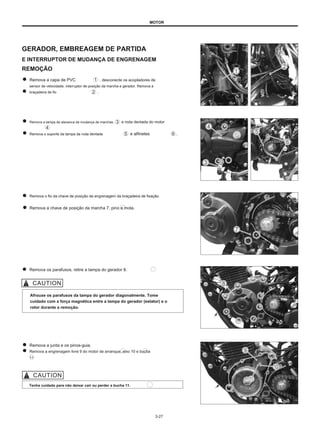 MOTOR
GERADOR, EMBREAGEM DE PARTIDA
E INTERRUPTOR DE MUDANÇA DE ENGRENAGEM
REMOÇÃO
Remova a capa de PVC
sensor de velocidade, interruptor de posição da marcha e gerador. Remova a
braçadeira de fio .
, desconecte os acopladores de
Remova a tampa da alavanca de mudança de marchas.
Remova o suporte da tampa da roda dentada
e roda dentada do motor
e alfinetes .
Remova o fio da chave de posição da engrenagem da braçadeira de fixação.
Remova a chave de posição da marcha 7, pino e mola.
Remova os parafusos, retire a tampa do gerador 8.
Afrouxe os parafusos da tampa do gerador diagonalmente. Tome
cuidado com a força magnética entre a tampa do gerador (estator) e o
rotor durante a remoção.
Remova a junta e os pinos-guia.
Remova a engrenagem livre 9 do motor de arranque, eixo 10 e bucha
11
Tenha cuidado para não deixar cair ou perder a bucha 11.
3-27
 