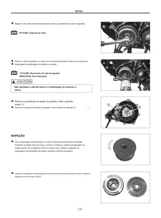 MOTOR
Segure o rotor com a ferramenta especial, remova os parafusos do rotor do gerador.
11F14-001: Suporte do rotor
Remova o rotor do gerador e a chave com a ferramenta especial. Remova o conjunto da
engrenagem da embreagem de partida e a arruela.
11F14-006: Removedor do rotor do gerador
09930-30102: Eixo deslizante
Não danifique o slot da chave e o virabrequim ao remover a
chave.
Remova os parafusos do estator do gerador, retire o gerador
estator 12.
Remova os parafusos da bobina de captação, retire a bobina de captação 13.
INSPEÇÃO
● Gire a engrenagem da embreagem do motor de arranque manualmente na direção
mostrada. A rotação deve ser suave e contínua. Verifique o engate da engrenagem na
direção oposta. Se a rotação for difícil ou ocorrer ruído, verifique o desgaste da
engrenagem da embreagem de partida. Substitua conforme necessário.
Inspecione o espaçador da engrenagem acionada pelo motor de arranque quanto a danos, substitua o
espaçador se houver algo incomum.
3-28
 
