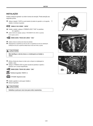 MOTOR
INSTALAÇÃO
Instale a tampa do gerador na ordem inversa da remoção. Preste atenção aos
seguintes pontos:
Aplique a ligação “1207B” ao anel isolante do estator do gerador e, em seguida,
instale-o na tampa do gerador.
99000-31140: BOND “ 1207B ”
Instale o estator, aplique o THREAD LOCK "1342" no parafuso
e aperte-o.
Instale a bobina de captação, aplique o TRAVAMENTO DE LINHA no parafuso
3, em seguida, aperte-o.
99000-32050: TRAVA DE LINHA “ 1342 ”
Instale a chave na ranhura da chave da cambota.
Desengordure a superfície do cone do rotor e a superfície do cone do virabrequim,
certifique-se de que a superfície esteja limpa e seca sem óleo ou graxa.
Não danifique o slot da chave e o virabrequim ao instalar a
chave.
Alinhe a fenda da chave no rotor com a chave no virabrequim e
instale o rotor.
Aplique o THREAD LOCK na parte roscada do parafuso e aperte o
parafuso com o torque especificado.
99000-32050: TRAVA DE LINHA “ 1342 ”
Parafuso do gerador: 70-90 N • m
11F14-001: Suporte do rotor
Instale a gaxeta e o pino-guia. Instale a
tampa do gerador.
Substitua a junta por uma nova para evitar vazamentos.
3-29
 