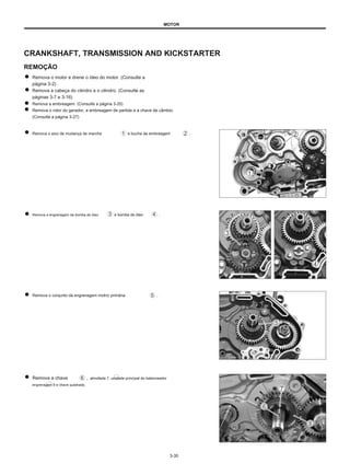 MOTOR
CRANKSHAFT, TRANSMISSION AND KICKSTARTER
REMOÇÃO
Remova o motor e drene o óleo do motor. (Consulte a
página 3-2)
Remova a cabeça do cilindro e o cilindro. (Consulte as
páginas 3-7 e 3-16)
Remova a embreagem. (Consulte a página 3-20)
Remova o rotor do gerador, a embreagem de partida e a chave de câmbio.
(Consulte a página 3-27)
Remova o eixo de mudança de marcha e bucha de embreagem .
Remova a engrenagem da bomba de óleo e bomba de óleo .
Remova o conjunto da engrenagem motriz primária .
Remova a chave
engrenagem 8 e chave quadrada.
, almofada 7, unidade principal do balanceador
3-30
 