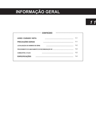 INFORMAÇÃO GERAL
1 1
CONTEÚDO
AVISO / CUIDADO / NOTA
PRECAUÇÕES GERAIS
LOCALIZAÇÃO DO NÚMERO DE SÉRIE
PROCEDIMENTO DE AMACIAMENTO DE RECOMENDAÇÃO DE
COMBUSTÍVEL E ÓLEO
ESPECIFICAÇÕES
1-1
1-1
1-2
1-2
1-2
1-4
 
