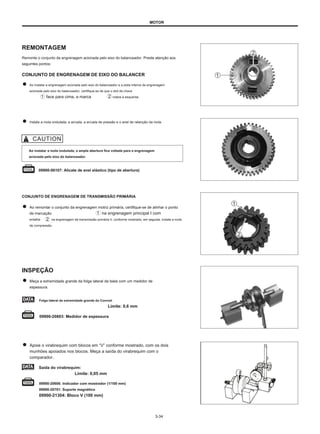 MOTOR
REMONTAGEM
Remonte o conjunto da engrenagem acionada pelo eixo do balanceador. Preste atenção aos
seguintes pontos:
CONJUNTO DE ENGRENAGEM DE EIXO DO BALANCER
Ao instalar a engrenagem acionada pelo eixo do balanceador e a pista interna da engrenagem
acionada pelo eixo do balanceador, certifique-se de que o slot da chave
face para cima, a marca rostos à esquerda.
Instale a mola ondulada, a arruela, a arruela de pressão e o anel de retenção da mola.
Ao instalar a mola ondulada, a ampla abertura fica voltada para a engrenagem
acionada pelo eixo do balanceador.
09900-06107: Alicate de anel elástico (tipo de abertura)
CONJUNTO DE ENGRENAGEM DE TRANSMISSÃO PRIMÁRIA
Ao remontar o conjunto da engrenagem motriz primária, certifique-se de alinhar o ponto
de marcação na engrenagem principal I com
entalhe na engrenagem de transmissão primária II, conforme mostrado, em seguida, instale a mola
de compressão.
INSPEÇÃO
Meça a extremidade grande da folga lateral da biela com um medidor de
espessura.
Folga lateral da extremidade grande do Conrod:
Limite: 0,6 mm
09900-20803: Medidor de espessura
Apoie o virabrequim com blocos em “V” conforme mostrado, com os dois
munhões apoiados nos blocos. Meça a saída do virabrequim com o
comparador.
Saída do virabrequim:
Limite: 0,05 mm
09900-20606: Indicador com mostrador (1/100 mm)
09900-20701: Suporte magnético
09900-21304: Bloco V (100 mm)
3-34
 
