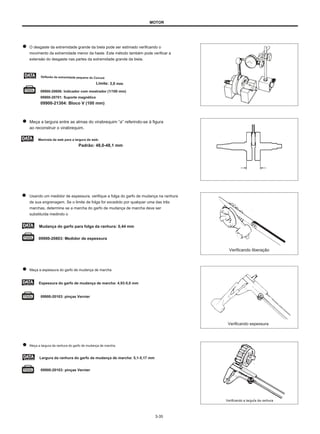 MOTOR
O desgaste da extremidade grande da biela pode ser estimado verificando o
movimento da extremidade menor da haste. Este método também pode verificar a
extensão do desgaste nas partes da extremidade grande da biela.
09900-20606: Indicador com mostrador (1/100 mm)
09900-20701: Suporte magnético
09900-21304: Bloco V (100 mm)
Meça a largura entre as almas do virabrequim “a” referindo-se à figura
ao reconstruir o virabrequim.
Manivela da web para a largura da web:
Padrão: 48,0-48,1 mm
Usando um medidor de espessura, verifique a folga do garfo de mudança na ranhura
de sua engrenagem. Se o limite de folga for excedido por qualquer uma das três
marchas, determine se a marcha do garfo de mudança de marcha deve ser
substituída medindo o
Mudança do garfo para folga da ranhura: 0,44 mm
09900-20803: Medidor de espessura
Verificando liberação
Meça a espessura do garfo de mudança de marcha.
Espessura do garfo de mudança de marcha: 4,93-5,0 mm
09900-20103: pinças Vernier
Verificando espessura
Meça a largura da ranhura do garfo de mudança de marcha.
Largura da ranhura do garfo da mudança de marcha: 5,1-5,17 mm
09900-20103: pinças Vernier
Verificando a largura da ranhura
3-35
Deflexão da extremidade pequena do Conrod:
Limite: 3,0 mm
 