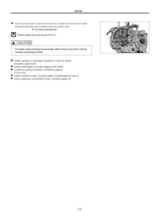 MOTOR
Instale a corrente do came, o tensor da corrente do came, o retentor da corrente do came e a placa
de fixação do tensionador, aperte o parafuso retentor da corrente do came
ao torque especificado.
Parafuso retentor da corrente de came: 8-12 N • m
Ao instalar a placa de fixação do tensionador, defina a marca “para cima” conforme
mostrado na ilustração à direita.
Instale o gerador e a embreagem de partida e a chave de câmbio.
(Consulte a página 3-29)
Instale a embreagem. (Consulte a página 3-23) Instale
o cilindro e a cabeça do cilindro. (Consulte as páginas
3-18 e 3-14)
Instale o conjunto do motor. (Consulte a página 3-5) Reabasteça com óleo do
motor e inspecione o nível de óleo do motor. (Consulte a página 2-9)
3-43
 