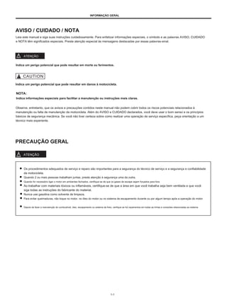 INFORMAÇÃO GERAL
AVISO / CUIDADO / NOTA
Leia este manual e siga suas instruções cuidadosamente. Para enfatizar informações especiais, o símbolo e as palavras AVISO, CUIDADO
e NOTA têm significados especiais. Preste atenção especial às mensagens destacadas por essas palavras-sinal.
ATENÇÃO
Indica um perigo potencial que pode resultar em morte ou ferimentos.
Indica um perigo potencial que pode resultar em danos à motocicleta.
NOTA:
Indica informações especiais para facilitar a manutenção ou instruções mais claras.
Observe, entretanto, que os avisos e precauções contidos neste manual não podem cobrir todos os riscos potenciais relacionados à
manutenção ou falta de manutenção da motocicleta. Além do AVISO e CUIDADO declarados, você deve usar o bom senso e os princípios
básicos de segurança mecânica. Se você não tiver certeza sobre como realizar uma operação de serviço específica, peça orientação a um
técnico mais experiente.
PRECAUÇÃO GERAL
ATENÇÃO
Os procedimentos adequados de serviço e reparo são importantes para a segurança do técnico de serviço e a segurança e confiabilidade
da motocicleta.
Quando 2 ou mais pessoas trabalham juntas, preste atenção à segurança uma da outra.
Quando for necessário ligar o motor em ambientes fechados, certifique-se de que os gases de escape sejam forçados para fora.
Ao trabalhar com materiais tóxicos ou inflamáveis, certifique-se de que a área em que você trabalha seja bem ventilada e que você
siga todas as instruções do fabricante do material.
Nunca use gasolina como solvente de limpeza.
Para evitar queimaduras, não toque no motor, no óleo do motor ou no sistema de escapamento durante ou por algum tempo após a operação do motor.
Depois de fazer a manutenção do combustível, óleo, escapamento ou sistema de freio, verifique se há vazamentos em todas as linhas e conexões relacionadas ao sistema.
1-1
 