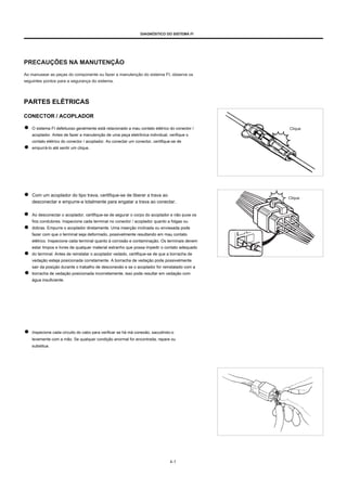 DIAGNÓSTICO DO SISTEMA FI
PRECAUÇÕES NA MANUTENÇÃO
Ao manusear as peças do componente ou fazer a manutenção do sistema FI, observe os
seguintes pontos para a segurança do sistema.
PARTES ELÉTRICAS
CONECTOR / ACOPLADOR
O sistema FI defeituoso geralmente está relacionado a mau contato elétrico do conector /
acoplador. Antes de fazer a manutenção de uma peça eletrônica individual, verifique o
contato elétrico do conector / acoplador. Ao conectar um conector, certifique-se de
empurrá-lo até sentir um clique.
Clique
Com um acoplador do tipo trava, certifique-se de liberar a trava ao
desconectar e empurre-a totalmente para engatar a trava ao conectar.
Ao desconectar o acoplador, certifique-se de segurar o corpo do acoplador e não puxe os
fios condutores. Inspecione cada terminal no conector / acoplador quanto a folgas ou
dobras. Empurre o acoplador diretamente. Uma inserção inclinada ou enviesada pode
fazer com que o terminal seja deformado, possivelmente resultando em mau contato
elétrico. Inspecione cada terminal quanto à corrosão e contaminação. Os terminais devem
estar limpos e livres de qualquer material estranho que possa impedir o contato adequado
do terminal. Antes de reinstalar o acoplador vedado, certifique-se de que a borracha de
vedação esteja posicionada corretamente. A borracha de vedação pode possivelmente
sair da posição durante o trabalho de desconexão e se o acoplador for reinstalado com a
borracha de vedação posicionada incorretamente, isso pode resultar em vedação com
água insuficiente.
Clique
Inspecione cada circuito do cabo para verificar se há má conexão, sacudindo-o
levemente com a mão. Se qualquer condição anormal for encontrada, repare ou
substitua.
4-1
 