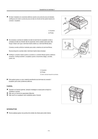 DIAGNÓSTICO DO SISTEMA FI
Ao fazer medições em conectores elétricos usando uma ponta de prova do testador,
certifique-se de inserir a ponta de prova do lado do chicote de fios (parte traseira) do
conector / acoplador.
① Acoplador
② Probe
Ao conectar a sonda do medidor do lado do terminal do acoplador (onde a
conexão do lado do chicote não for possível), tome cuidado extra para não
forçar e fazer com que o terminal macho dobre ou o terminal fêmea abra.
Conecte a sonda conforme mostrado para evitar a abertura do terminal fêmea.
Nunca empurre a sonda onde o terminal macho deve encaixar.
Verifique o conector macho quanto a curvatura e o conector fêmea quanto a abertura
excessiva. Verifique também o acoplador quanto a travamento (folga), corrosão,
poeira, etc.
① Acoplador
② Probe
③ Onde o terminal masculino se encaixa
Evite aplicar graxa ou outro material semelhante aos terminais do conector /
acoplador para evitar problemas elétricos.
FUSÍVEL
Quando um fusível queimar, sempre investigue a causa para corrigi-lo e
substitua o fusível.
Não use um fusível de capacidade diferente.
Não use fio ou qualquer outro substituto para o fusível.
INTERRUPTOR
Nunca aplique graxa nos pontos de contato da chave para evitar danos.
4-2
 