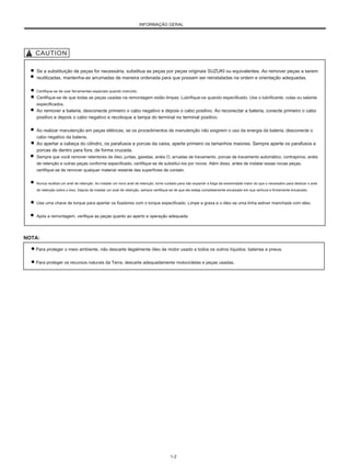 INFORMAÇÃO GERAL
Se a substituição de peças for necessária, substitua as peças por peças originais SUZUKI ou equivalentes. Ao remover peças a serem
reutilizadas, mantenha-as arrumadas de maneira ordenada para que possam ser reinstaladas na ordem e orientação adequadas.
Certifique-se de usar ferramentas especiais quando instruído.
Certifique-se de que todas as peças usadas na remontagem estão limpas. Lubrifique-os quando especificado. Use o lubrificante, colas ou selante
especificados.
Ao remover a bateria, desconecte primeiro o cabo negativo e depois o cabo positivo. Ao reconectar a bateria, conecte primeiro o cabo
positivo e depois o cabo negativo e recoloque a tampa do terminal no terminal positivo.
Ao realizar manutenção em peças elétricas, se os procedimentos de manutenção não exigirem o uso da energia da bateria, desconecte o
cabo negativo da bateria.
Ao apertar a cabeça do cilindro, os parafusos e porcas da caixa, aperte primeiro os tamanhos maiores. Sempre aperte os parafusos e
porcas de dentro para fora, de forma cruzada.
Sempre que você remover retentores de óleo, juntas, gaxetas, anéis O, arruelas de travamento, porcas de travamento automático, contrapinos, anéis
de retenção e outras peças conforme especificado, certifique-se de substituí-los por novos. Além disso, antes de instalar essas novas peças,
certifique-se de remover qualquer material restante das superfícies de contato.
Nunca reutilize um anel de retenção. Ao instalar um novo anel de retenção, tome cuidado para não expandir a folga da extremidade maior do que o necessário para deslizar o anel
de retenção sobre o eixo. Depois de instalar um anel de retenção, sempre certifique-se de que ele esteja completamente encaixado em sua ranhura e firmemente encaixado.
Use uma chave de torque para apertar os fixadores com o torque especificado. Limpe a graxa e o óleo se uma linha estiver manchada com eles.
Após a remontagem, verifique as peças quanto ao aperto e operação adequada.
NOTA:
Para proteger o meio ambiente, não descarte ilegalmente óleo de motor usado e todos os outros líquidos: baterias e pneus.
Para proteger os recursos naturais da Terra, descarte adequadamente motocicletas e peças usadas.
1-2
 
