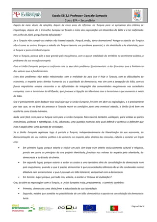 Escola EB 2,3 Professor Gonçalo Sampaio
Curso EFA – Secundário
Página 2de 5
Depois de meio século de relações, depois de cinco anos de reformas na Turquia para se aproximar dos critérios de
Copenhaga, depois de o Conselho Europeu ter fixado o início das negociações em Dezembro de 2004 e o ter reafirmado
em Junho de 2005, porquê tanta dificuldade?
Se a Turquia não cumprir os critérios não haverá adesão. Porquê, então, tanto dramatismo? Porque a adesão da Turquia
não é como as outras. Porque a adesão da Turquia levanta um problema essencial, o da identidade e da alteridade, para
a Turquia e para a União Europeia.
Para a Turquia, porque põe a esse grande país muçulmano, com a quase totalidade do território no continente asiático, o
problema da sua vocação europeia.
Para a União Europeia, porque a confronta com os seus dois problemas fundamentais: o das fronteiras que a limitam e o
dos valores que a fundamentam.
Estes dois problemas não estão relacionados com a realidade do país que é hoje a Turquia, com as dificuldades da
economia, o respeito pelos direitos humanos ou a qualidade da democracia, mas sim com a percepção do Islão, com os
fluxos migratórios sempre crescentes e as dificuldades de integração das comunidades muçulmanas nas sociedades
europeias, com o terrorismo da Al-Qaeda, que favorece a ligação do islamismo com o terrorismo e que aumenta o medo
do Islão.
Ora é precisamente para desfazer esse equívoco que a União Europeia fez bem em abrir as negociações, e é precisamente
por isso que, se no final do processo a Turquia reunir as condições para uma eventual adesão, a União fa rá bem em
acolhê-la como Estado-Membro.
Nada será fácil, nem para a Turquia nem para a União Europeia. Mas haverá, também, vantagens para ambas as partes
económicas, políticas e estratégicas. E há, sobretudo, uma questão essencial pela qual defendi e continuo a defender que
esta é opção certa: uma questão de civilização.
Se a União Europeia rejeitasse logo à partida a Turquia, independentemente da liberalização da sua economia, da
democratização do seu sistema político e do caminho no respeito pelos direitos das minorias, estaria a cometer um triplo
erro:
 Em primeiro lugar, porque estaria a excluir um país com base num critério exclusivamente cultural e religioso,
pondo em causa os princípios da sua própria identidade, fundada nos valores do respeito pela alteridade, da
democracia e do Estado de direito.
 Em segundo lugar, porque estaria a voltar as costas a uma tentativa séria de consolidação da democracia num
país muçulmano, quando o que é preciso demonstrar é que as sociedades islâmicas não estão condenadas nem à
ditadura nem ao terrorismo e que é possível um Islão tolerante, compatível com a democracia.
 Em terceiro lugar, porque, por tudo isto, estaria, a aceitar o "choque de civilizações".
Ora, ao abrir as negociações com a Turquia, a União Europeia inicia, precisamente, o caminho contrário:
 Primeiro, demonstra uma ideia firme e actualizada da sua identidade.
 Segundo, mostra que acredita na possibilidade de um Islão democrático e aposta na consolidação da democracia
turca.
 