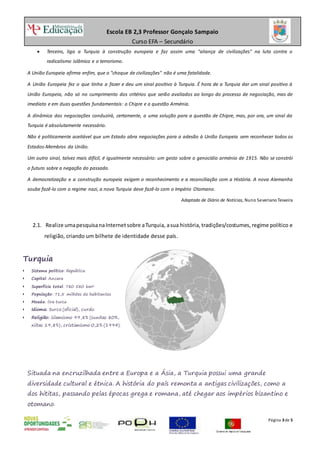 Escola EB 2,3 Professor Gonçalo Sampaio
Curso EFA – Secundário
Página 3de 5
 Terceiro, liga a Turquia à construção europeia e faz assim uma "aliança de civilizações" na luta contra o
radicalismo islâmico e o terrorismo.
A União Europeia afirma enfim, que o "choque de civilizações" não é uma fatalidade.
A União Europeia fez o que tinha a fazer e deu um sinal positivo à Turquia. É hora de a Turquia dar um sinal positivo à
União Europeia, não só no cumprimento dos critérios que serão avaliados ao longo do processo de negociação, mas de
imediato e em duas questões fundamentais: o Chipre e a questão Arménia.
A dinâmica das negociações conduzirá, certamente, a uma solução para a questão de Chipre, mas, por ora, um sinal da
Turquia é absolutamente necessário.
Não é politicamente aceitável que um Estado abra negociações para a adesão à União Europeia sem reconhecer todos os
Estados-Membros da União.
Um outro sinal, talvez mais difícil, é igualmente necessário: um gesto sobre o genocídio arménio de 1915. Não se constrói
o futuro sobre a negação do passado.
A democratização e a construção europeia exigem o reconhecimento e a reconciliação com a História. A nova Alemanha
soube fazê-lo com o regime nazi, a nova Turquia deve fazê-lo com o Império Otomano.
Adaptado de Diário de Notícias, Nuno SeverianoTeixeira
2.1. Realize umapesquisanaInternetsobre aTurquia, asua história, tradições/costumes,regime político e
religião, criando um bilhete de identidade desse país.
Situada na encruzilhada entre a Europa e a Ásia, a Turquia possui uma grande
diversidade cultural e étnica. A história do país remonta a antigas civilizações, como a
dos hititas, passando pelas épocas grega e romana, até chegar aos impérios bizantino e
otomano.
Turquia
 Sistema político: República
 Capital: Ancara
 Superfície total: 780 580 km²
 População: 71,5 milhões de habitantes
 Moeda: lira turca
 Idioma: turco (oficial), curdo.
 Religião: islamismo 99,8% (sunitas 80%,
xiitas 19,8%), cristianismo 0,2% (1994).
 