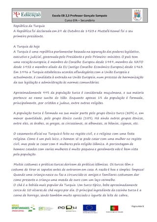 Escola EB 2,3 Professor Gonçalo Sampaio
Curso EFA – Secundário
Página 4de 5
República da Turquia
A República foi declarada em 29 de Outubro de 1923 e Mustafá Kemal foi o seu
primeiro presidente.
A Turquia de hoje
A Turquia é uma república parlamentar baseada na separação dos poderes legislativo,
executivo e judicial, governada pelo Presidente e pelo Primeiro-ministro. O país tem
uma vocação europeia; é membro do Conselho Europeu desde 1949, membro da NATO
desde 1952 e membro aliado da EU (antigo Conselho Económico Europeu) desde 1963.
Em 1996 a Turquia estabeleceu acordos alfandegários com a União Europeia e
actualmente, é candidata à entrada na União Europeia, num processo de harmonização
da sua legislação e administração às normas comunitárias.
Aproximadamente 99% da população turca é considerada muçulmana, e sua maioria
pertence ao ramo sunita do Islão. Enquanto apenas 1% da população é formada,
principalmente, por cristãos e judeus, entre outras religiões.
A população turca é formada na sua maior parte pelo grupo étnico turco (80%) e, em
menor quantidade, pelo grupo étnico curdo (18%). Há ainda outros grupos étnicos,
entre eles, os árabes, os gregos, os circassianos, os albaneses, os bósnios, ciganos, etc.
O casamento oficial na Turquia é feito no registo civil, e o religioso com uma festa
religiosa. Como é um país laico, o homem só se pode casar com uma mulher no registo
civil, mas pode se casar com 4 mulheres pela religião islâmica. A percentagem de
homens casados com varias mulheres é muito pequena e geralmente não é bem vista
pela população.
Muitos costumes e práticas turcas derivam de práticas islâmicas. Os turcos têm o
costume de tirar os sapatos antes de entrarem em casa. A razão é boa e simples: limpeza!
Quando uma criança nasce ou faz a circuncisão os amigos e familiares costumam dar
como presente a criança uma moeda de ouro com um laço vermelho.
O chá é a bebida mais popular da Turquia. Um turco típico, bebe aproximadamente
cerca de 10 xícaras de chá negro por dia. O principal ingrediente da cozinha turca é a
carne de borrego, sendo também muito apreciado o iogurte de leite de cabra,
 