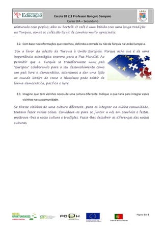Escola EB 2,3 Professor Gonçalo Sampaio
Curso EFA – Secundário
Página 5de 5
misturado com pepino, alho ou hortelã. O café é uma bebida com uma longa tradição
na Turquia, aonde os cafés são locais de convívio muito apreciados.
2.2. Com base nas informações que recolheu, defenda a entrada ou não da Turquia na União Europeia.
Sou a favor da adesão da Turquia à União Europeia. Porque acho que é de uma
importância estratégica enorme para a Paz Mundial. Ao
permitir que a Turquia se transformasse num país
"Europeu" colaborando para o seu desenvolvimento como
um país livre e democrático, estaríamos a dar uma lição
ao mundo inteiro de como o Islamismo pode existir de
forma democrática, pacífica e livre.
2.3. Imagine que tem vizinhos novos de uma cultura diferente. Indique o que faria para integrar esses
vizinhos na sua comunidade.
Se tivesse vizinhos de uma cultura diferente, para os integrar na minha comunidade,
tentava fazer varias coisas. Convidava-os para se juntar a nós em convívios e festas,
mostrava-lhes a nossa cultura e tradições. Fazia-lhes descobrir as diferenças das nossas
culturas.
 