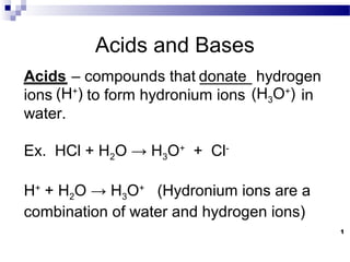 1
Acids and Bases
_____ – compounds that ______ hydrogen
ions to form hydronium ions in
water.
Ex. HCl + H2O → H3O+
+ Cl-
H+
+ H2O → H3O+
(Hydronium ions are a
combination of water and hydrogen ions)
donate
(H3O+
)(H+
)
Acids
 