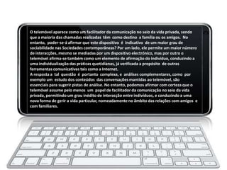 O telemóvel aparece como um facilitador da comunicação no seio da vida privada, sendo
que a maioria das chamadas realizadas têm como destino a família ou os amigos. No
entanto, poder-se-á afirmar que este dispositivo é indicativo de um maior grau de
sociabilidade nas Sociedades contemporâneas? Por um lado, ele permite um maior número
de interacções, mesmo se mediadas por um dispositivo electrónico, mas por outro o
telemóvel afirma-se também como um elemento de afirmação do indivíduo, conduzindo a
uma individualização das práticas quotidianas, já verificada a propósito de outras
ferramentas comunicativas tais como a Internet.
A resposta a tal questão é portanto complexa, e análises complementares, como por
exemplo um estudo dos conteúdos das conversações mantidas ao telemóvel, são
essenciais para sugerir pistas de análise. No entanto, podemos afirmar com certeza que o
telemóvel assume pelo menos um papel de facilitador da comunicação no seio da vida
privada, permitindo um grau inédito de interacção entre indivíduos, e conduzindo a uma
nova forma de gerir a vida particular, nomeadamente no âmbito das relações com amigos e
com familiares.
 