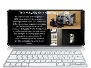 Telemóveis de primeira geração
     Os telemóveis de primeira geração
   (1G), são analógicos, já que enviam a
informação sobre ondas cuja forma varia
de forma contínua. Só podem ser usados
      para a comunicação de voz e sem
qualidade de ligação. A falta de segurança
 é um factor contra esta geração, sendo
  que, é simples escutar ligações alheias
        através de um sintonizador de
    rádio, usando frequências, podendo
     creditar as ligações na conta de um
                    terceiro.
 