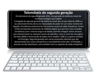 Telemóveis de segunda geração
    Os telemóveis da segunda geração (2G), uma geração da telefonia móvel de
                         mudança analógico para digital.
  A chegada da segunda geração de telefonia móvel deu-se por volta de 1990 e o
  seu desenvolvimento deriva da necessidade de poder ter um maior número de
ligações simultâneas praticamente nas mesmas ondas da rádio frequência. Foram
   então introduzidos protocolos de telefonia digital que permitiu mais conexões
  simultâneas com a mesma largura de banda, permitiu integrar outros serviços,
que anteriormente se realizava à parte do aparelho, como o envio de mensagens
 de texto (SMS) e transmissão de dados Fax e modem. GSM é o suporte utilizado
      em Portugal. Segunda geração tem vários protocolos distintos que são
  desenvolvidos por várias companhias e incompatíveis entre eles. A limitação, a
 área de uso dos telemóveis, varia também com os suportes de cada companhia.
 