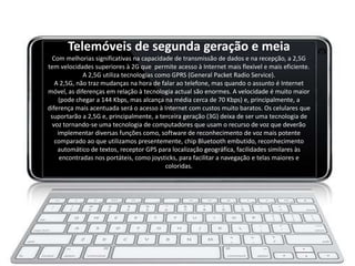 Telemóveis de segunda geração e meia
  Com melhorias significativas na capacidade de transmissão de dados e na recepção, a 2,5G
tem velocidades superiores à 2G que permite acesso à Internet mais flexível e mais eficiente.
             A 2,5G utiliza tecnologias como GPRS (General Packet Radio Service).
   A 2,5G, não traz mudanças na hora de falar ao telefone, mas quando o assunto é Internet
móvel, as diferenças em relação à tecnologia actual são enormes. A velocidade é muito maior
    (pode chegar a 144 Kbps, mas alcança na média cerca de 70 Kbps) e, principalmente, a
diferença mais acentuada será o acesso à Internet com custos muito baratos. Os celulares que
 suportarão a 2,5G e, principalmente, a terceira geração (3G) deixa de ser uma tecnologia de
  voz tornando-se uma tecnologia de computadores que usam o recurso de voz que deverão
    implementar diversas funções como, software de reconhecimento de voz mais potente
   comparado ao que utilizamos presentemente, chip Bluetooth embutido, reconhecimento
    automático de textos, receptor GPS para localização geográfica, facilidades similares às
     encontradas nos portáteis, como joysticks, para facilitar a navegação e telas maiores e
                                           coloridas.
 