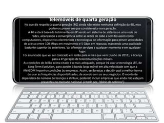 Telemóveis de quarta geração
  No que diz respeito à quarta geração (4G) ainda não existe nenhuma definição da 4G, mas
                     podemos prever em que consiste esta nova geração.
     A 4G estará baseada totalmente em IP sendo um sistema de sistemas e uma rede de
        redes, alcançando a convergência entre as redes de cabo e sem fio assim como
computadores, dispositivos electrónicos e tecnologias de informação para prever velocidades
  de acesso entre 100 Mbps em movimento e 5 Gbps em repouso, mantendo uma qualidade
  bastante superior às anteriores. Vai oferecer serviços a qualquer momento e em qualquer
                                              lugar.
 Foi anunciado que vai ser colocado em leilão para o mês que vem (Junho de 2011), a licença
                        para a 4ª geração de telecomunicações móveis.
 As condições do leilão acima citado é o mais adequado, porque irá usar a tecnologia LTE, de
     Long Term Evolution, para aceder à banda larga móvel em alta velocidade sem que a
 ANACOM imponha condições às empresas. Assim, serão estas a decidir qual a melhor forma
     de usar as frequências disponibilizadas, de acordo com os seus negócios. O montante
dependerá do número de licenças a atribuir, podendo incluir empresas que ainda não estejam
                presentes no mercado nacional. (citado por, “diário de noticias”)
 