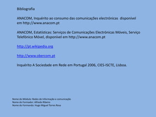 Bibliografia

   ANACOM, Inquérito ao consumo das comunicações electrónicas disponível
   em http://www.anacom.pt

   ANACOM, Estatísticas: Serviços de Comunicações Electrónicas Móveis, Serviço
   Telefónico Móvel, disponível em http://www.anacom.pt

   http://pt.wikipedia.org

   http://www.obercom.pt

   Inquérito A Sociedade em Rede em Portugal 2006, CIES-ISCTE, Lisboa.




Nome do Módulo: Redes de Informação e comunicação
Nome do Formador: Alfredo Ribeiro
Nome do Formando: Hugo Miguel Torres Rosa
 