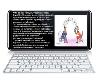 Antes de 1991, Portugal vivia sem este tipo de
dispositivo. Decorridos apenas 16 anos, o uso deste
equipamento tornou-se banal e, nos dias que
correm, é difícil encontrar alguém que não possua
pelo menos um telemóvel.
Em consequência desta rápida massificação, o
sector das telecomunicações tornou-se um dos que
cresceu a um ritmo mais acelerado no âmbito da
História da Tecnologia. Tão rápido, que torna-se por
vezes difícil recordar como era organizado o nosso
quotidiano antes dos telemóveis.
Mas qual o motor deste crescimento?
O que explica a adesão das massas a este
dispositivo? Serão os telemóveis expressões da
identidade, ferramentas, uma moda, ou uma
combinação de todos estes elementos?
 