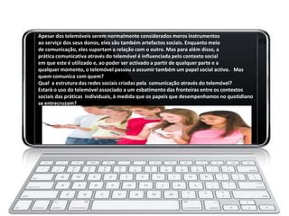 Apesar dos telemóveis serem normalmente considerados meros instrumentos
ao serviço dos seus donos, eles são também artefactos sociais. Enquanto meio
de comunicação, eles suportam a relação com o outro. Mas para além disso, a
prática comunicativa através do telemóvel é influenciada pelo contexto social
em que este é utilizado e, ao poder ser activado a partir de qualquer parte e a
qualquer momento, o telemóvel passou a assumir também um papel social activo. Mas
quem comunica com quem?
Qual a estrutura das redes sociais criadas pela comunicação através do telemóvel?
Estará o uso do telemóvel associado a um esbatimento das fronteiras entre os contextos
sociais das práticas individuais, à medida que os papeis que desempenhamos no quotidiano
se entrecruzam?
 
