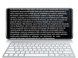 Em termos de diferenciação etária, é de notar que as comunicações móveis foram
inicialmente desenvolvidas tendo como alvo os jovens adultos pertencentes à
classe empresarial, com elevado grau de mobilidade por motivos profissionais.
No entanto, apesar deste grupo continuar a liderar o segmento nos países
asiáticos, na Europa e nos Estados Unidos existe uma tendência para a liderança
de classes etárias mais jovens (menos de 24 anos), que têm vindo a assumir um
papel de relevo, nomeadamente ao nível da adopção dos novos serviços e
funcionalidades. Não obstante, apesar de ter uma maior frequência de interacção
com os dispositivos, não é este grupo que comanda as receitas do sector. Uma vez
que na sua grande parte os indivíduos deste grupo não dispõem de meios de
sustento próprios, optam geralmente por soluções de comunicação menos
dispendiosas, como por exemplo os SMS, em detrimento das chamadas de voz.
Em oposição, os indivíduos pertencentes a classes etárias mais velhas valorizam
muitas vezes a facilidade de utilização, em detrimento do custo,
optando assim pelas comunicações de voz, mais dispendiosas.
 