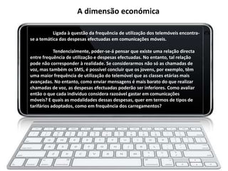 A dimensão económica

           Ligada à questão da frequência de utilização dos telemóveis encontra-
se a temática das despesas efectuadas em comunicações móveis.

            Tendencialmente, poder-se-á pensar que existe uma relação directa
entre frequência de utilização e despesas efectuadas. No entanto, tal relação
pode não corresponder à realidade. Se considerarmos não só as chamadas de
voz, mas também os SMS, é possível concluir que os jovens, por exemplo, têm
uma maior frequência de utilização do telemóvel que as classes etárias mais
avançadas. No entanto, como enviar mensagens é mais barato do que realizar
chamadas de voz, as despesas efectuadas poderão ser inferiores. Como avaliar
então o que cada indivíduo considera razoável gastar em comunicações
móveis? E quais as modalidades dessas despesas, quer em termos de tipos de
tarifários adoptados, como em frequência dos carregamentos?
 