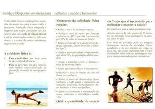 A atividade física e os desportos saudá-
veis são essenciais para a nossa saúde e
bem-estar. Atividade física adequada e
desporto para todos constituem um dos
pilares para um estilo de vida saudável,
a par de alimentação saudável, vida sem
tabaco e o evitar de outras substâncias
prejudiciais à saúde.
A atividade física é:
 Para o indivíduo: um forte meio
de prevenção de doenças;
 Para os governos: um dos métodos
com melhor custo-efetividade na
promoção da saúde de uma popula-
ção;
Vantagens da atividade física
regular
• Reduz o risco de morte prematura;
• Reduz o risco de morte por doenças
cardíacas ou AVC, que são responsáveis
por 30% de todas as causas de morte;
• Reduz o risco de vir a desenvolver do-
enças cardíacas, cancro do cólon e diabe-
tes tipo 2;
• Ajuda a prevenir/reduzir a hipertensão,
que afeta 20% da população adulta mun-
dial;
• Ajuda a controlar o peso e diminui o
risco de se tornar obeso;
• Ajuda a prevenir/reduzir a osteoporose,
reduzindo o risco de fratura do colo do
fémur nas mulheres;
• Reduz o risco de desenvolver dores
lombares e pode ajudar o tratamento de
situações dolorosas, nomeadamente do-
res lombares e dores nos joelhos;
• Ajuda o crescimento e manutenção de
ossos, músculos e articulações saudá-
veis;
Qual a quantidade de exercí-
cio físico que é necessário para
melhorar e manter a saúde?
Os benefícios para a saúde geralmente são
obtidos através de pelo menos de 30 minu-
tos de atividade física cumulativa modera-
da, todos os dias.
Este nível de atividade pode ser atingido
diariamente através de atividades físicas
agradáveis e de movimentos do corpo no
dia-a-dia, tais como caminhar para o local
de trabalho, subir escadas, jardinagem, dan-
çar e muitos outros desportos recreativos.
Saúde e Desporto: um meio para melhorar a saúde e bem-estar
 