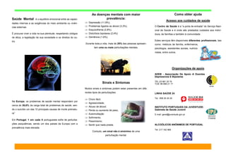 As doenças mentais com maior
prevalência:
 Depressão (11,8%),
 Problemas ligados ao álcool (3,3%),
 Esquizofrenia (2,8%),
 Distúrbios bipolares (2,4%)
 Demência (1,6%).
Durante toda a vida, mais de 25% das pessoas apresen-
tam uma ou mais perturbações mentais.
Sinais e Sintomas
Muitos sinais e sintomas podem estar presentes em dife-
rentes tipos de perturbações:
 Choro fácil;
 Agressividade;
 Abuso de álcool;
 Perda ou aumento de peso,
 Automutilação
 Sofrimento;
 Pessimismo;
 Sentir que nada presta.
Contudo, um sinal não é sinónimo de uma
perturbação mental.
Como obter ajuda
Acesso aos cuidados de saúde
O Centro de Saúde é a “a porta de entrada” do Serviço Naci-
onal de Saúde e é onde são prestados cuidados aos indiví-
duos, às famílias e também à comunidade.
Estes serviços têm disponíveis diferentes profissionais, tais
como: médicos de família, enfermeiros,
psicólogos, assistentes sociais, nutricio-
nistas, entre outros.
Organizações de apoio
ADEB - Associação De Apoio A Doentes
Depressivos E Bipolares
TEL:23 981 25 74
TLM: 96 898 21 17
LINHA SAÚDE 24
Tel.: 808 24 24 24
INSTITUTO PORTUGUES DA JUVENTUDE:
Gabinete de Saúde Juvenil
E-mail: geral@juventude.gov.pt
ALCOÓLICOS ANÓNIMOS DE PORTUGAL
Tel: 217 162 969
Saúde Mental é o equilíbrio emocional entre as capaci-
dades internas e as exigências do meio ambiente ou vivên-
cias externas.
É procurar viver a vida na sua plenitude, respeitando códigos
de ética, a legislação de sua sociedade e os direitos do ou-
tro.
Na Europa, os problemas de saúde mental respondem por
cerca de 26,6% da carga total de problemas de saúde, sen-
do o suicídio um das 10 principais causas de morte prematu-
ra”
Em Portugal, 1 em cada 5 portugueses sofre de perturba-
ções psiquiátricas, sendo um dos países da Europa com a
prevalência mais elevada.
 