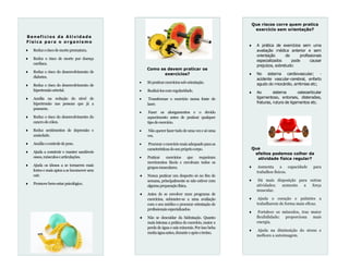 Que riscos corre quem pratica
exercício sem orientação?
 A prática de exercícios sem uma
avaliação médica anterior e sem
orientação de profissionais
especializados pode causar
prejuízos, sobretudo:
 No sistema cardiovascular; -
acidente vascular-cerebral, enfarto
agudo do miocárdio, arritmias etc;
 Ao sistema osteoarticular
ligamentoso, entorses, distensões,
fraturas, rutura de ligamentos etc.
Que
efeitos podemos colher da
atividade física regular?
 Aumenta a capacidade para
trabalhos físicos.
 Dá mais disposição para outras
atividades; aumenta a força
muscular.
 Ajuda o coração e pulmões a
trabalharem de forma mais eficaz.
 Fortalece os músculos, traz maior
flexibilidade; proporciona mais
energia.
 Ajuda na diminuição do stress e
melhora a autoimagem.
Como se devem praticar os
exercícios?
 Sópraticarexercíciossoborientação.
 Realizá-loscomregularidade.
 Transformar o exercício numa fonte de
lazer.
 Fazer os alongamentos e o devido
aquecimento antes de praticar qualquer
tipodeexercício.
 Não querer fazertudo de uma veze só uma
vez.
 Procuraroexercíciomaisadequadoparaas
característicasdoseuprópriocorpo.
 Praticar exercícios que requeiram
movimentos fáceis e envolvam todos os
gruposmusculares.
 Nunca praticar um desporto só no fim de
semana, principalmente se não estiver com
algumapreparaçãofísica.
 Antes de se envolver num programa de
exercícios, submeter-se a uma avaliação
com o seu médico e procurar orientação de
profissionaisespecializados.
 Não se descuidar da hidratação. Quanto
mais intensa a prática do exercício, maior a
perda de água e sais minerais. Porisso beba
muitaáguaantes,duranteeapósotreino.
Benefícios da Atividade
Física para o organis mo
 Reduzoriscodemorteprematura.
 Reduz o risco de morte por doença
cardíaca.
 Reduz o risco do desenvolvimento de
diabetes.
 Reduz o risco do desenvolvimento de
hipertensãoarterial.
 Auxilia na redução do nível de
hipertensão nas pessoas que já a
possuem.
 Reduz o risco do desenvolvimento do
cancrodecólon.
 Reduz sentimentos de depressão e
ansiedade.
 Auxiliaocontroledepeso.
 Ajuda a construir e manter saudáveis
ossos,músculosearticulações.
 Ajuda os idosos a se tornarem mais
fortes e mais aptos a se locomover sem
cair.
 Promovebem-estarpsicológico.
 