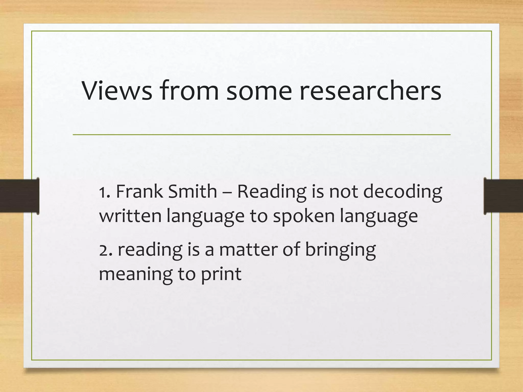 Views from some researchers
1. Frank Smith – Reading is not decoding
written language to spoken language
2. reading is a matter of bringing
meaning to print
 