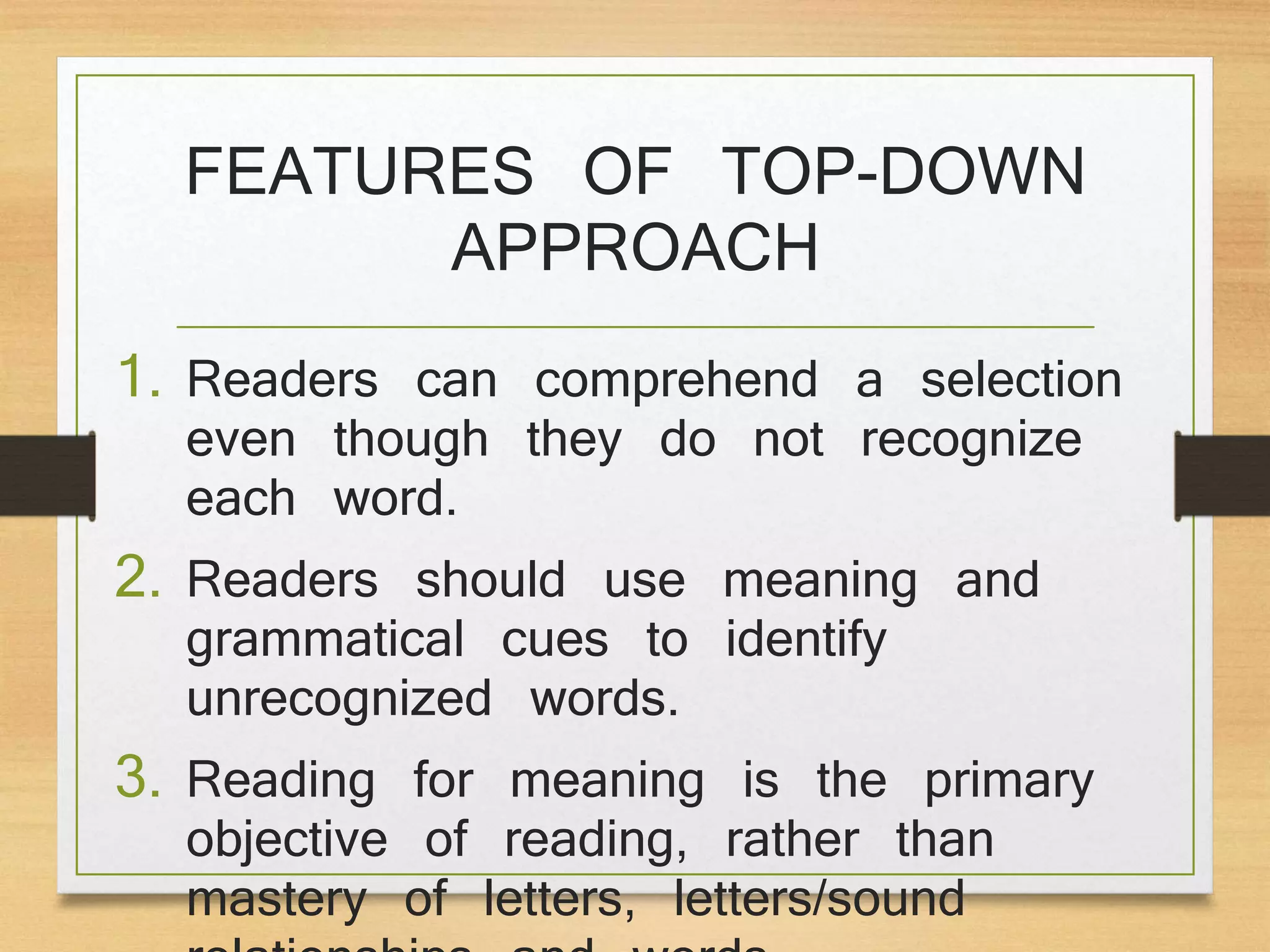 FEATURES OF TOP-DOWN
APPROACH
1. Readers can comprehend a selection
even though they do not recognize
each word.
2. Readers should use meaning and
grammatical cues to identify
unrecognized words.
3. Reading for meaning is the primary
objective of reading, rather than
mastery of letters, letters/sound
 