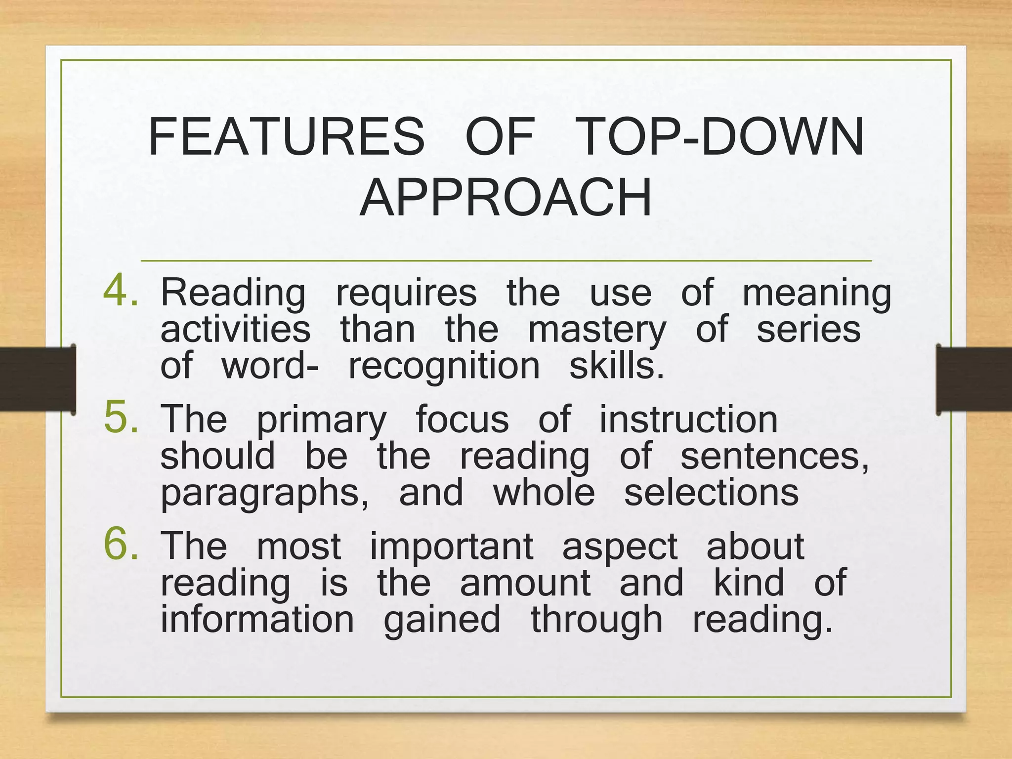 4. Reading requires the use of meaning
activities than the mastery of series
of word- recognition skills.
5. The primary focus of instruction
should be the reading of sentences,
paragraphs, and whole selections
6. The most important aspect about
reading is the amount and kind of
information gained through reading.
FEATURES OF TOP-DOWN
APPROACH
 