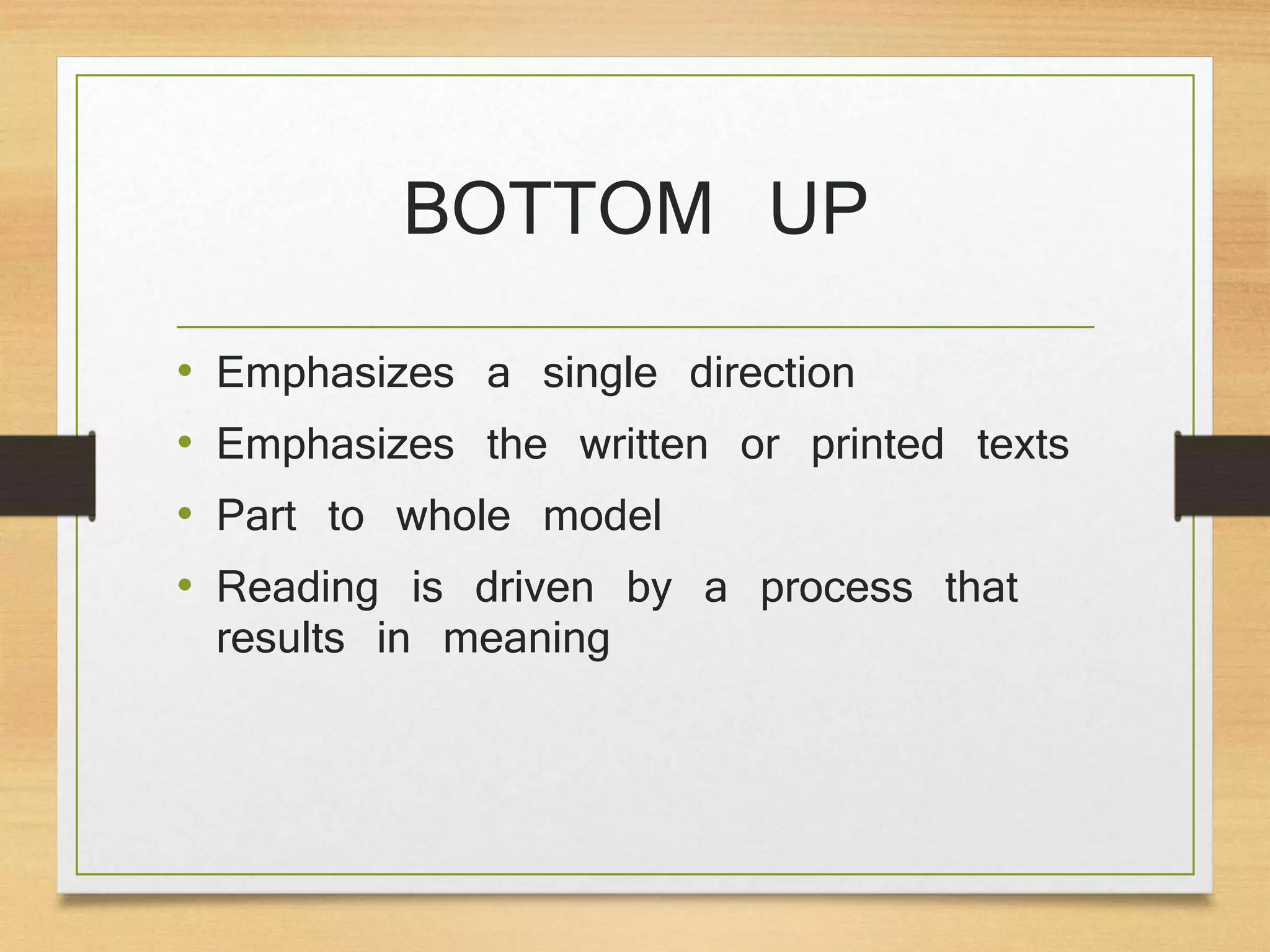 BOTTOM UP
• Emphasizes a single direction
• Emphasizes the written or printed texts
• Part to whole model
• Reading is driven by a process that
results in meaning
 