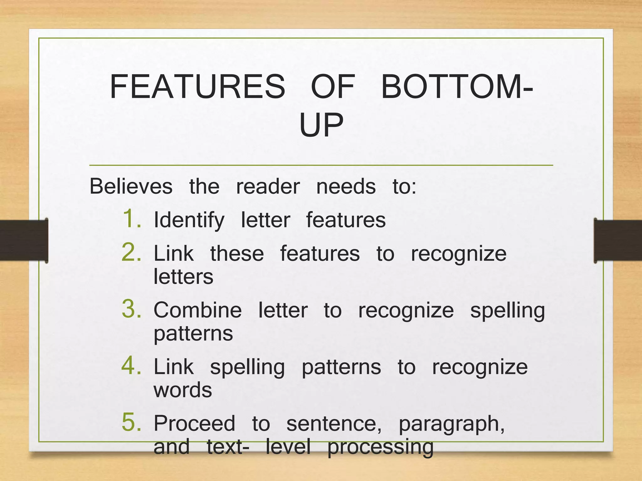 FEATURES OF BOTTOM-
UP
Believes the reader needs to:
1. Identify letter features
2. Link these features to recognize
letters
3. Combine letter to recognize spelling
patterns
4. Link spelling patterns to recognize
words
5. Proceed to sentence, paragraph,
and text- level processing
 