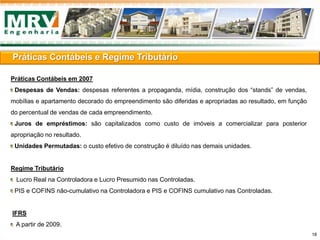 Práticas Contábeis e Regime Tributário
Práticas Contábeis em 2007
Despesas de Vendas: despesas referentes a propaganda, mídia, construção dos “stands” de vendas,
mobílias e apartamento decorado do empreendimento são diferidas e apropriadas ao resultado, em função
do percentual de vendas de cada empreendimento.
Juros de empréstimos: são capitalizados como custo de imóveis a comercializar para posterior
apropriação no resultado.
Unidades Permutadas: o custo efetivo de construção é diluído nas demais unidades.
Regime Tributário
Lucro Real na Controladora e Lucro Presumido nas Controladas.
PIS e COFINS não-cumulativo na Controladora e PIS e COFINS cumulativo nas Controladas.
IFRS
A partir de 2009.
18
 