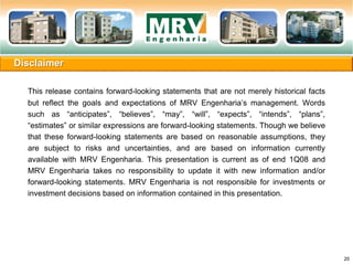Disclaimer
20
This release contains forward-looking statements that are not merely historical facts
but reflect the goals and expectations of MRV Engenharia’s management. Words
such as “anticipates”, “believes”, “may”, “will”, “expects”, “intends”, “plans”,
“estimates” or similar expressions are forward-looking statements. Though we believe
that these forward-looking statements are based on reasonable assumptions, they
are subject to risks and uncertainties, and are based on information currently
available with MRV Engenharia. This presentation is current as of end 1Q08 and
MRV Engenharia takes no responsibility to update it with new information and/or
forward-looking statements. MRV Engenharia is not responsible for investments or
investment decisions based on information contained in this presentation.
 