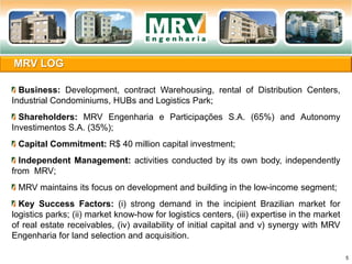 MRV LOG
5
Business: Development, contract Warehousing, rental of Distribution Centers,
Industrial Condominiums, HUBs and Logistics Park;
Shareholders: MRV Engenharia e Participações S.A. (65%) and Autonomy
Investimentos S.A. (35%);
Capital Commitment: R$ 40 million capital investment;
Independent Management: activities conducted by its own body, independently
from MRV;
MRV maintains its focus on development and building in the low-income segment;
Key Success Factors: (i) strong demand in the incipient Brazilian market for
logistics parks; (ii) market know-how for logistics centers, (iii) expertise in the market
of real estate receivables, (iv) availability of initial capital and v) synergy with MRV
Engenharia for land selection and acquisition.
 