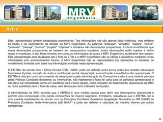 Esta apresentação contém declarações prospectivas. Tais informações não são apenas fatos históricos, mas refletem
as metas e as expectativas da direção da MRV Engenharia. As palavras "antecipa", "acredita", "espera", "prevê",
"pretende", "planeja", "estima", "projeta", "objetiva" e similares são declarações prospectivas. Embora acreditemos que
essas declarações prospectivas se baseiem em pressupostos razoáveis, essas declarações estão sujeitas a vários
riscos e incertezas, e são feitas levando em conta as informações às quais a MRV Engenharia atualmente tem acesso.
Esta apresentação está atualizada até o final do 2T08 e a MRV Engenharia não se obriga a atualizá-la mediante novas
informações e/ou acontecimentos futuros. A MRV Engenharia não se responsabiliza por operações ou decisões de
investimento tomadas com base nas informações contidas nesta apresentação.
O EBITDA, de acordo com o Oficio Circular CVM 1/2005, pode ser definido como lucros antes das receitas (despesas)
financeiras líquidas, imposto de renda e contribuição social, depreciação e amortização e resultados não operacionais. O
EBITDA é utilizado como uma medida de desempenho pela administração da Companhia e não é uma medida adotada
pelas Práticas Contábeis Brasileiras ou Americanas, não representa o fluxo de caixa para os períodos apresentados e
não deve ser considerado como um substituto para o lucro líquido, como indicador do desempenho operacional da MRV
ou como substituto para o fluxo de caixa, nem tampouco como indicador de liquidez.
A administração da MRV acredita que o EBITDA é uma medida prática para aferir seu desempenho operacional e
permitir uma comparação com outras companhias do mesmo segmento. Entretanto, ressalta-se que o EBITDA não é
uma medida estabelecida de acordo com os Princípios Contábeis Brasileiros (Legislação Societária ou BR GAAP) ou
Princípios Contábeis Norte-Americanos (US GAAP) e pode ser definido e calculado de maneira diversa por outras
companhias.
Aviso
26
 