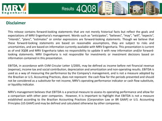 This release contains forward-looking statements that are not merely historical facts but reflect the goals and
expectations of MRV Engenharia’s management. Words such as “anticipates”, “believes”, “may”, “will”, “expects”,
“intends”, “plans”, “estimates” or similar expressions are forward-looking statements. Though we believe that
these forward-looking statements are based on reasonable assumptions, they are subject to risks and
uncertainties, and are based on information currently available with MRV Engenharia. This presentation is current
as of end 3Q08 and MRV Engenharia takes no responsibility to update it with new information and/or forward-
looking statements. MRV Engenharia is not responsible for investments or investment decisions based on
information contained in this presentation.
EBITDA, in accordance with CVM Circular Letter 1/2005, may be defined as income before net financial revenue
(expense), income tax and social contribution, depreciation and amortization and non-operating results. EBITDA is
used as a way of measuring the performance by the Company’s management, and is not a measure adopted by
the Brazilian or U.S. Accounting Practices, does not represent the cash flow for the periods presented and should
not be considered as a substitute for net income, MRV’s operating performance indicator or cash flow substitute,
or liquidity indicator.
MRV’s management believes that EBITDA is a practical measure to assess its operating performance and allow for
a comparison with other peer companies. However, it is important to highlight that EBITDA is not a measure
established according to the Brazilian Accounting Practices (Corporation Law or BR GAAP) or U.S. Accounting
Principles (US GAAP) and may be defined and calculated otherwise by other companies.
Disclaimer
4Q08Results
 
