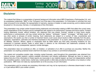 The material that follows is a presentation of general background information about MRV Engenharia e Participações S.A. and
its subsidiaries (collectively, “MRV” or the “Company”) as of the date of the presentation. It is information in summary form and
does not purport to be complete. No representation or warranty, express or implied, is made concerning, and no reliance should
be placed on, the accuracy, fairness, or completeness of this information.
This presentation may contain certain forward-looking statements and information relating to MRV that reflect the current views
and/or expectations of the Company and its management with respect to its performance, business and future events. Forward
looking statements include, without limitation, any statement that may predict, forecast, indicate or imply future results,
performance or achievements, and may contain words like “believe,” “anticipate,” “expect,” “envisages,” “will likely result,” or
any other words or phrases of similar meaning. Such statements are subject to a number of risks, uncertainties and
assumptions. We caution you that a number of important factors could cause actual results to differ materially from the plans,
objectives, expectations, estimates and intentions expressed in this presentation. In no event, neither the Company nor any of
its affiliates, directors, officers, agents or employees shall be liable before any third party (including investors) for any
investment or business decision made or action taken in reliance on the information and statements contained in this
presentation or for any consequential, special or similar damages.
This presentation does not constitute an offer, or invitation, or solicitation of an offer to purchase any securities. Neither this
presentation nor anything contained herein shall form the basis of any contract or commitment whatsoever.
The market and competitive position data, including market forecasts, used throughout this presentation was obtained from
internal surveys, market research, publicly available information and industry publications. Although we have no reason to
believe that any of this information or these reports are inaccurate in any material respect, we have not independently verified
the competitive position, market share, market size, market growth or other data provided by third parties or by industry or other
publications. MRV does not make any representation as to the accuracy of such information.
This presentation and its contents are proprietary information and may not be reproduced or otherwise disseminated in whole
or in part without MRV’s prior written consent.
Disclaimer
16
2Q09Earnings
Release
 