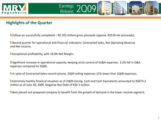 Highlights of the Quarter
3
2Q09Earnings
Release
Follow-on successfully completed – R$ 595 million gross proceeds (approx. R$570 net proceeds);
Record quarter for operational and financial indicators: Contracted Sales, Net Operating Revenue
and Net Income;
Exceptional profitability, with 19.0% Net Margin;
Significant increase in operational capacity, keeping strict control of SG&A expenses. 3.2% fall in G&A
expenses compared to 2Q08;
In spite of Contracted Sales record volume, 2Q09 selling expenses 15% lower than 2Q08 expenses;
Extremely healthy financial situation as of 2Q09 closing. Cash and Cash Equivalents amounted to R$673.2
million as of June 30, 2009. Negative Net Debt of R$6.3 million.
Best placed and prepared company to benefit from the growth of demand in the lower-income segment.
 