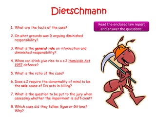 Dietschmann
                                                     Read the enclosed law report
1. What are the facts of the case?                    and answer the questions:
2. On what grounds was D arguing diminished
   responsibility?

3. What is the general rule on intoxication and
   diminished responsibility?

4. When can drink give rise to a s.2 Homicide Act
   1957 defence?

5. What is the ratio of the case?

6. Does s.2 require the abnormality of mind to be
   the sole cause of D‟s acts in killing?

7. What is the question to be put to the jury when
   assessing whether the impairment is sufficient?

8. Which case did they follow: Egan or Gittens?
   Why?
 
