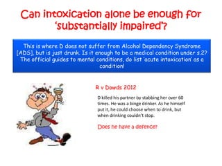 Can intoxication alone be enough for
        „substantially impaired‟?
  This is where D does not suffer from Alcohol Dependency Syndrome
[ADS], but is just drunk. Is it enough to be a medical condition under s.2?
 The official guides to mental conditions, do list „acute intoxication‟ as a
                                 condition!


                               R v Dowds 2012
                                D killed his partner by stabbing her over 60
                                times. He was a binge drinker. As he himself
                                put it, he could choose when to drink, but
                                when drinking couldn’t stop.

                                Does he have a defence?
 