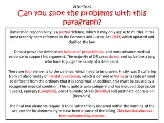 Starter:
     Can you spot the problems with this
                paragraph?
 Diminished responsibility is a partial defence, which D may only argue to murder. It has
 Diminished responsibility is a complete defence, which D may only argue to murder. It
 most recently been reformed in the Coroners and and Justice 2009, which updated and
 has most recently been reformed in the Coroners Justice Act Act 1957, which updated
                                   and clarified the law.
                                      clarified the law.

   D must prove the defence beyond all reasonable doubt,and must advance medical
   D must prove the defence on balance of probablilities, and must advance medical
evidence to support his argument. The majority of DR cases do not end up before a jury,
 evidence to support his argument. The majority of DR cases end up before a jury, who
                     who have to judge the sanity ofdefendant.
                        have to judge the sanity of a a defendant.

There are fourthree elements to the defence, which need to be proven. Firstly,D suffering
    There are elements to the defence, which need to be proven. Firstly, was was D
from an abnormality of mental functioning, whichdefined in Burn as a as ‘a state of mind
  suffering from an abnormality of mind, which is is defined in Byrne state of mind so
 so different from the ordinary that it is abnormal’. In addition, this must be caused by a
  different from the ordinary that it is abnormal’. In addition, this must be caused by a
recognised medical condition. This is quite a wide category and has included depression
 (Seers), epilepsy (Campbell), post-traumatic Stress (Bradley) and postand post natal
     (Seers), epilepsy (Ahluwalia), post-traumatic Stress (Tony Martin) natal depression
                                   depression (Reynolds).
                                         (Reynolds).

The final two elements require D to be substantially impaired within the wording of the
act, and for his abnormality to have been thecause of the killing. This last decision has
 act, and for his abnormality to have been a cause of the killing. This last decision has
                              been welcomed by doctors.
 