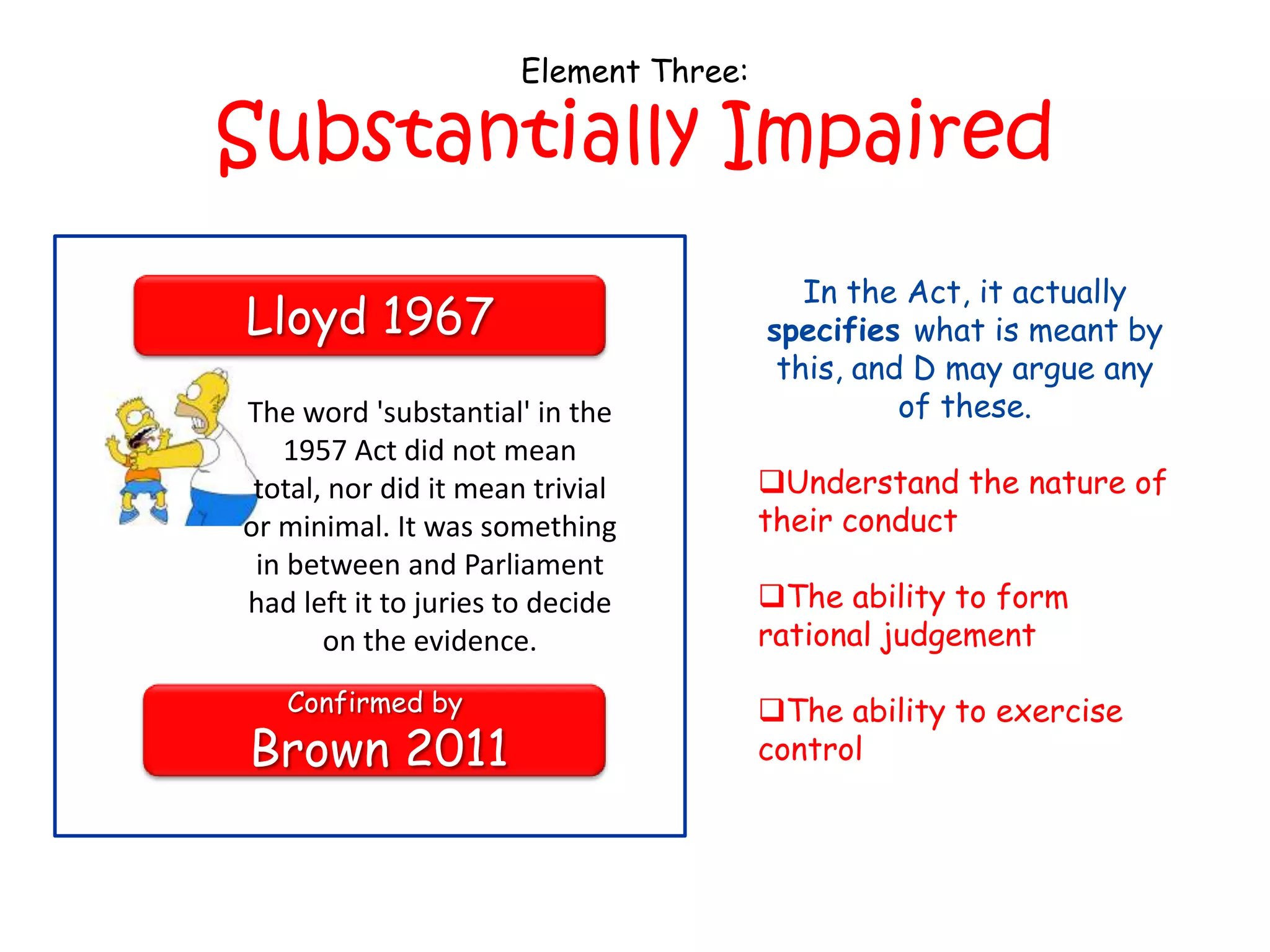 Element Three:

Substantially Impaired
                                           In the Act, it actually
Lloyd 1967                              specifies what is meant by
                                         this, and D may argue any
The word 'substantial' in the                     of these.
   1957 Act did not mean
 total, nor did it mean trivial         Understand the nature of
or minimal. It was something            their conduct
 in between and Parliament
had left it to juries to decide         The ability to form
       on the evidence.                 rational judgement

   Confirmed by                         The ability to exercise
Brown 2011                              control
 